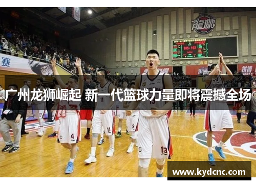 广州龙狮崛起 新一代篮球力量即将震撼全场 广州龙狮崛起 新一代篮球力量即将震撼全场
