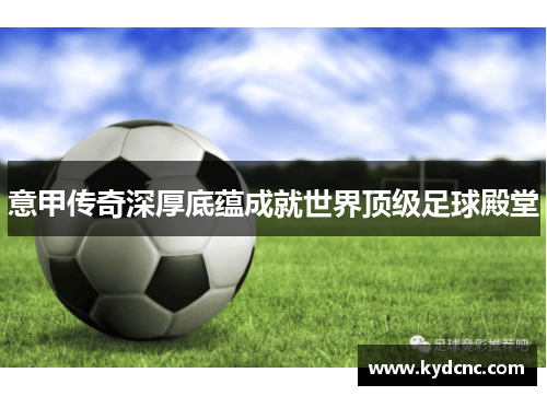 意甲传奇深厚底蕴成就世界顶级足球殿堂 意甲传奇深厚底蕴成就世界顶级足球殿堂