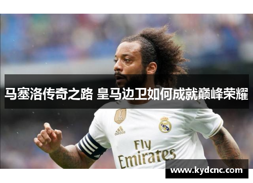 马塞洛传奇之路 皇马边卫如何成就巅峰荣耀 马塞洛传奇之路 皇马边卫如何成就巅峰荣耀