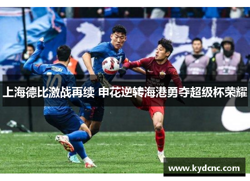 上海德比激战再续 申花逆转海港勇夺超级杯荣耀 上海德比激战再续 申花逆转海港勇夺超级杯荣耀