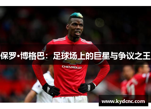 保罗·博格巴:足球场上的巨星与争议之王 保罗·博格巴:足球场上的巨星与争议之王