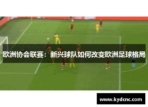 欧洲协会联赛:新兴球队如何改变欧洲足球格局 欧洲协会联赛:新兴球队如何改变欧洲足球格局