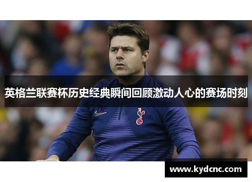 英格兰联赛杯历史经典瞬间回顾激动人心的赛场时刻 英格兰联赛杯历史经典瞬间回顾激动人心的赛场时刻