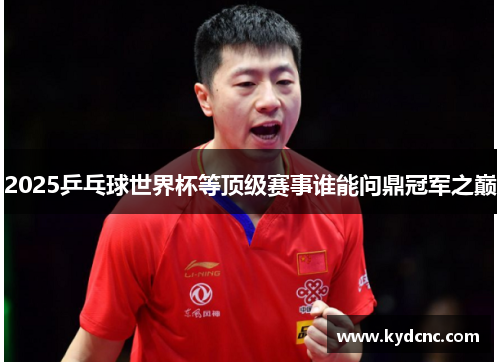 2025乒乓球世界杯等顶级赛事谁能问鼎冠军之巅 2025乒乓球世界杯等顶级赛事谁能问鼎冠军之巅
