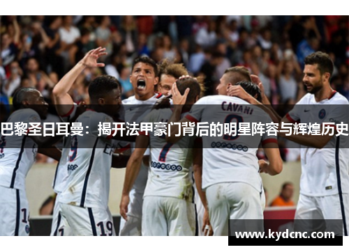 巴黎圣日耳曼:揭开法甲豪门背后的明星阵容与辉煌历史 巴黎圣日耳曼:揭开法甲豪门背后的明星阵容与辉煌历史