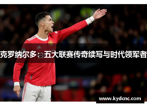 克罗纳尔多:五大联赛传奇续写与时代领军者 克罗纳尔多:五大联赛传奇续写与时代领军者