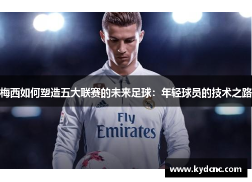 梅西如何塑造五大联赛的未来足球:年轻球员的技术之路 梅西如何塑造五大联赛的未来足球:年轻球员的技术之路