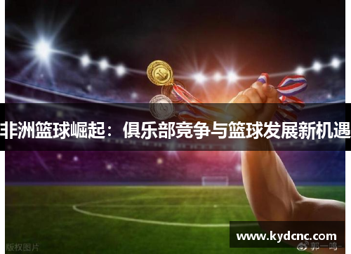 非洲篮球崛起:俱乐部竞争与篮球发展新机遇 非洲篮球崛起:俱乐部竞争与篮球发展新机遇