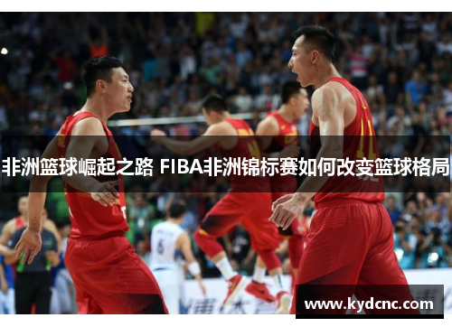 非洲篮球崛起之路 FIBA非洲锦标赛如何改变篮球格局 非洲篮球崛起之路 FIBA非洲锦标赛如何改变篮球格局