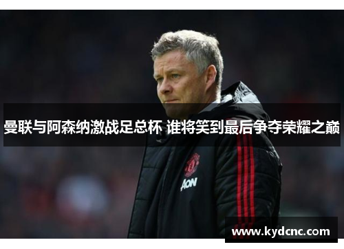 曼联与阿森纳激战足总杯 谁将笑到最后争夺荣耀之巅 曼联与阿森纳激战足总杯 谁将笑到最后争夺荣耀之巅