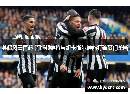英超风云再起 阿斯顿维拉与纽卡斯尔谁能打破豪门垄断 英超风云再起 阿斯顿维拉与纽卡斯尔谁能打破豪门垄断