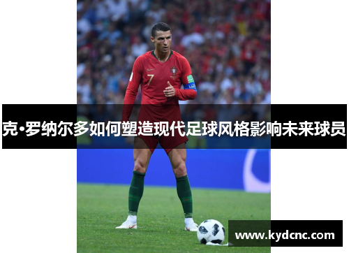 克·罗纳尔多如何塑造现代足球风格影响未来球员 克·罗纳尔多如何塑造现代足球风格影响未来球员